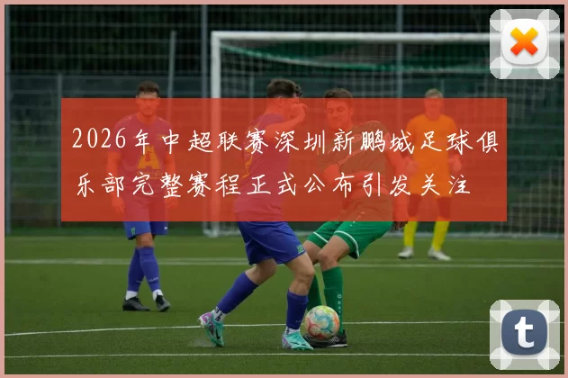 2026年中超联赛深圳新鹏城足球俱乐部完整赛程正式公布引发关注