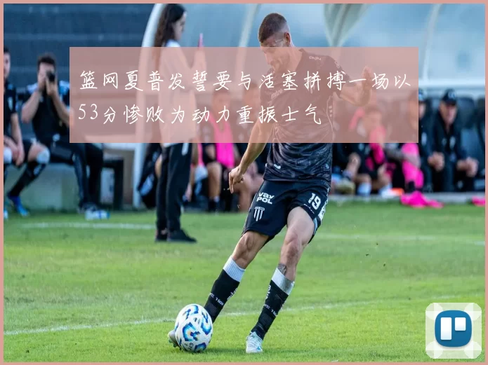 篮网夏普发誓要与活塞拼搏一场以53分惨败为动力重振士气