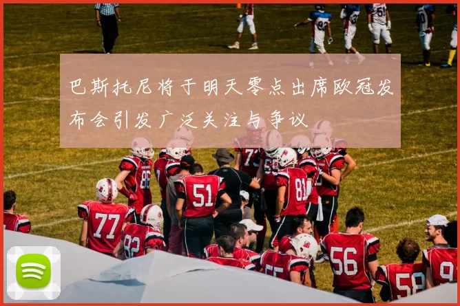 巴斯托尼将于明天零点出席欧冠发布会引发广泛关注与争议