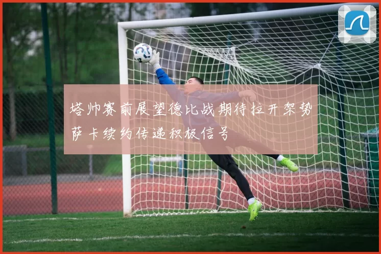塔帅赛前展望德比战期待拉开架势萨卡续约传递积极信号