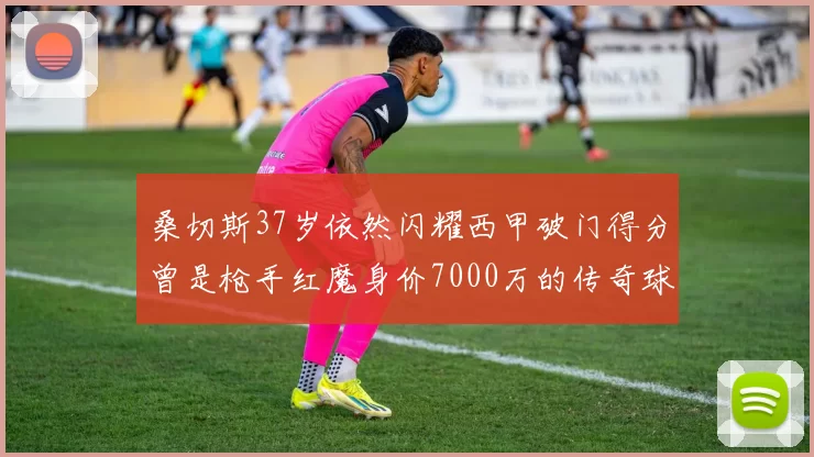 桑切斯37岁依然闪耀西甲破门得分曾是枪手红魔身价7000万的传奇球星