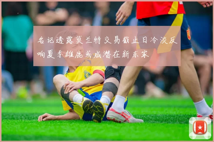名记透露莫兰特交易截止日冷淡反响夏季雄鹿或成潜在新东家