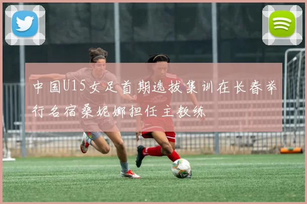 中国U15女足首期选拔集训在长春举行名宿桑妮娜担任主教练