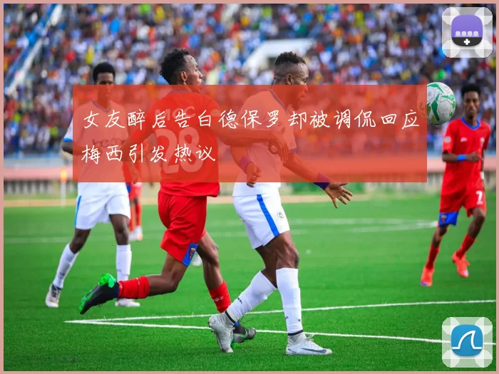女友醉后告白德保罗却被调侃回应梅西引发热议
