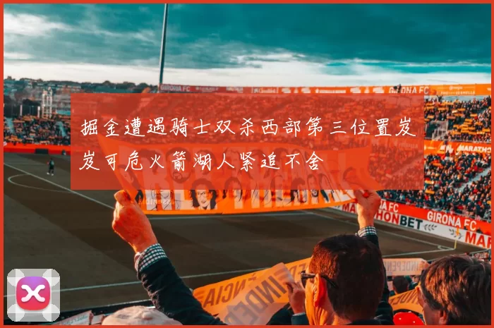 掘金遭遇骑士双杀西部第三位置岌岌可危火箭湖人紧追不舍