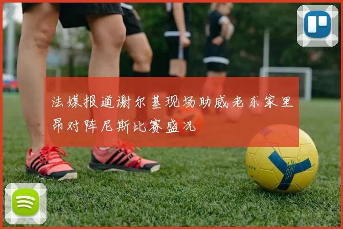 法媒报道谢尔基现场助威老东家里昂对阵尼斯比赛盛况