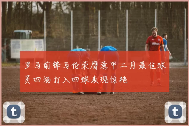 罗马前锋马伦荣膺意甲二月最佳球员四场打入四球表现惊艳