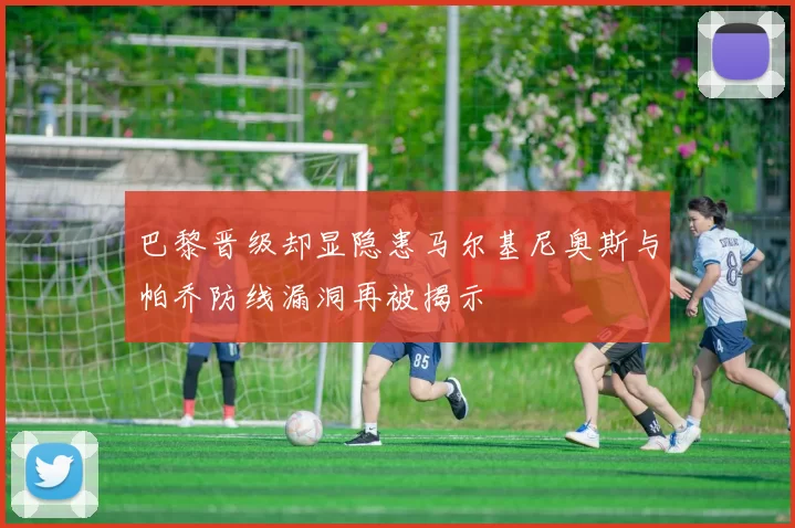 巴黎晋级却显隐患马尔基尼奥斯与帕乔防线漏洞再被揭示