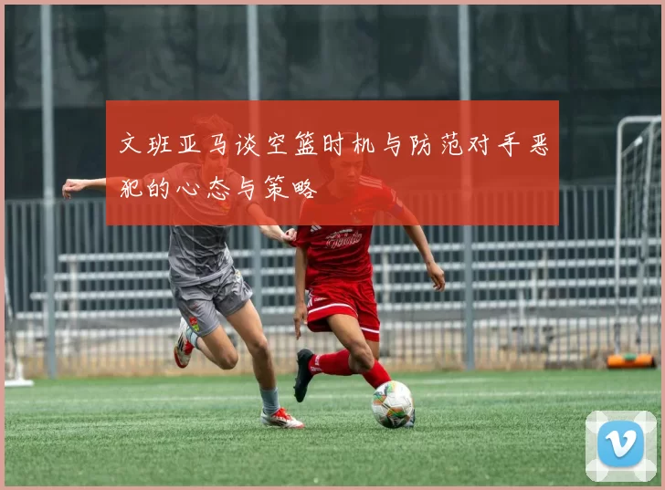 文班亚马谈空篮时机与防范对手恶犯的心态与策略