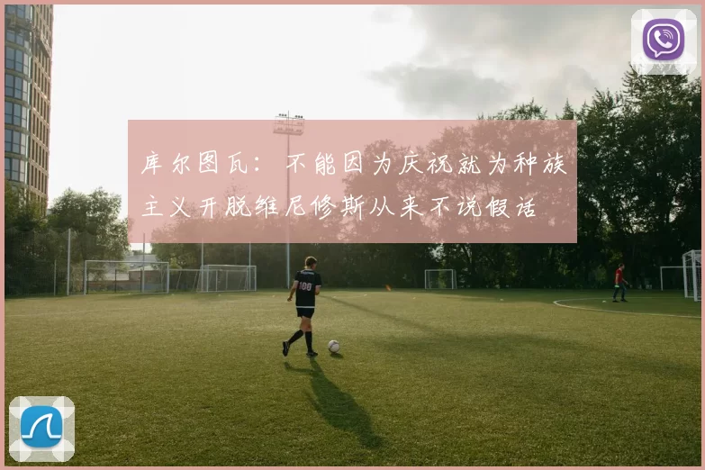 库尔图瓦：不能因为庆祝就为种族主义开脱维尼修斯从来不说假话