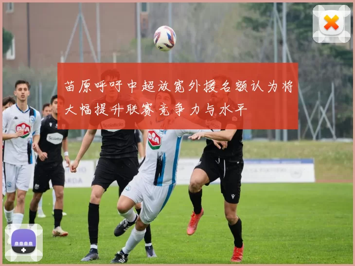 苗原呼吁中超放宽外援名额认为将大幅提升联赛竞争力与水平