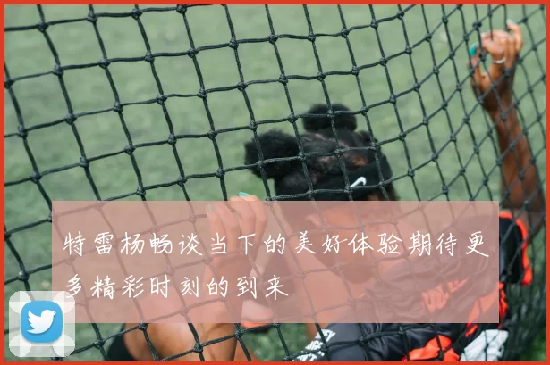 特雷杨畅谈当下的美好体验期待更多精彩时刻的到来