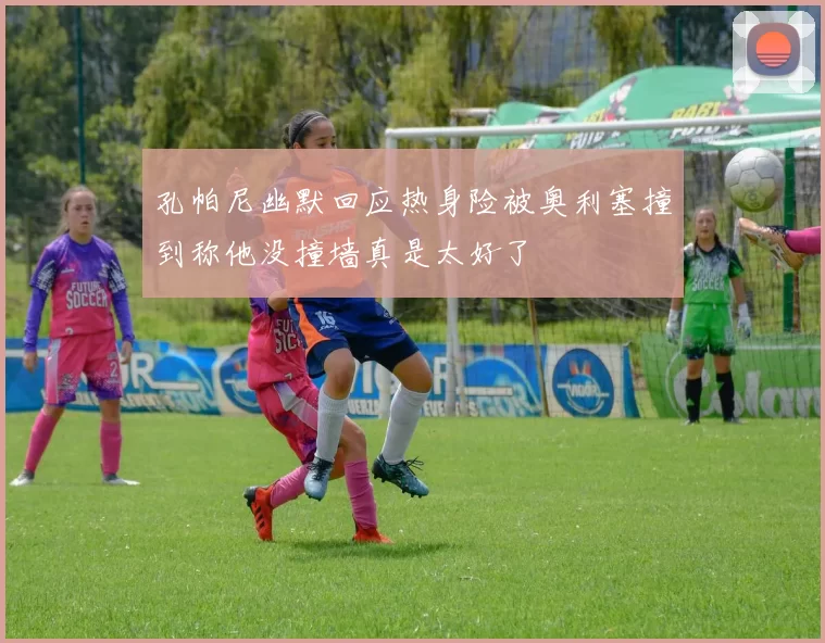 孔帕尼幽默回应热身险被奥利塞撞到称他没撞墙真是太好了