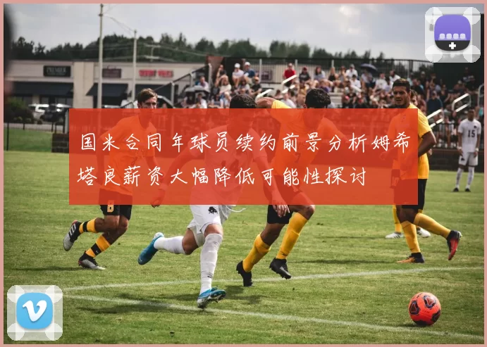 国米合同年球员续约前景分析姆希塔良薪资大幅降低可能性探讨