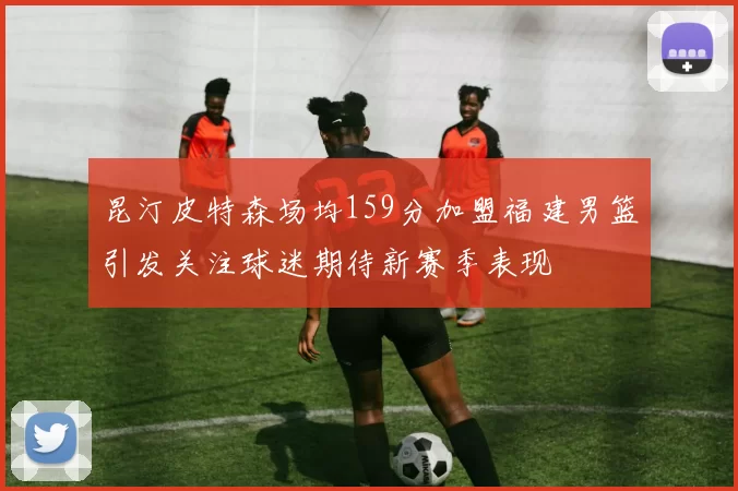 昆汀皮特森场均159分加盟福建男篮引发关注球迷期待新赛季表现