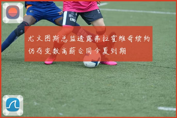 尤文图斯总监透露弗拉霍维奇续约仍存变数高薪合同今夏到期