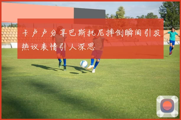 卡卢卢分享巴斯托尼摔倒瞬间引发热议表情引人深思