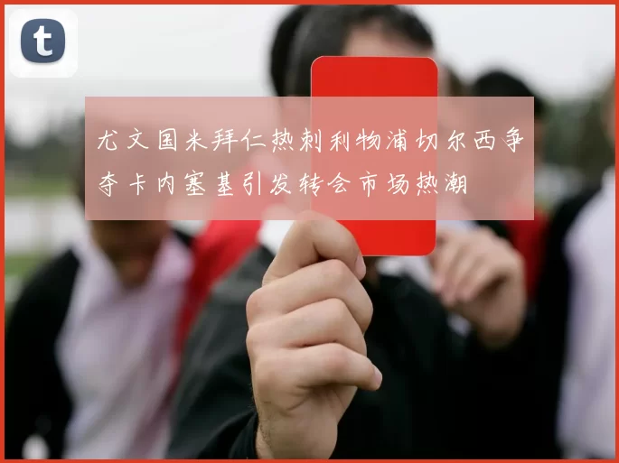 尤文国米拜仁热刺利物浦切尔西争夺卡内塞基引发转会市场热潮