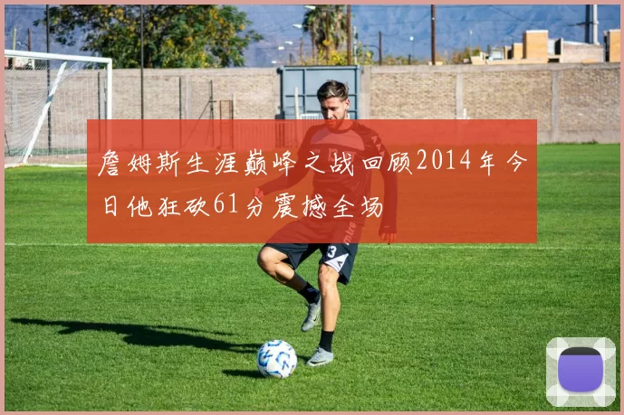 詹姆斯生涯巅峰之战回顾2014年今日他狂砍61分震撼全场
