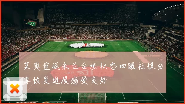 莱奥重返米兰合练状态回暖社媒分享恢复进展感受良好