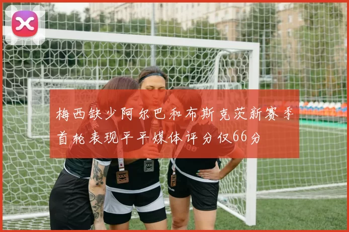 梅西缺少阿尔巴和布斯克茨新赛季首轮表现平平媒体评分仅66分