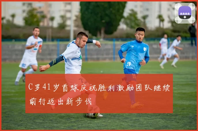 C罗41岁首球庆祝胜利激励团队继续前行迈出新步伐