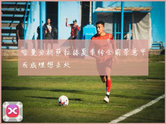 哈曼分析萨拉赫夏季转会前景意甲或成理想去处