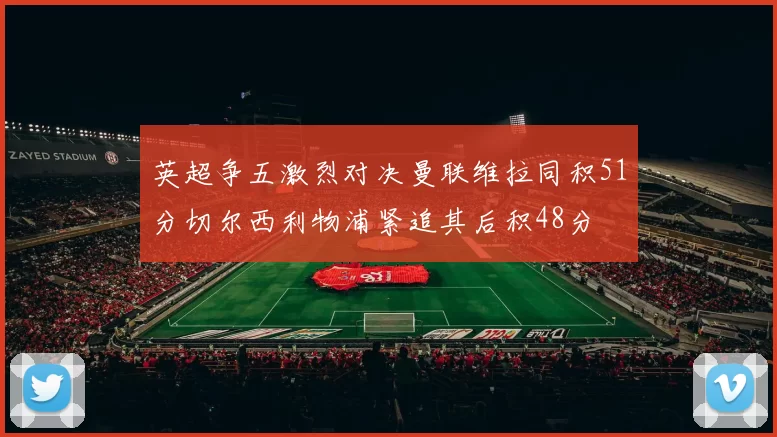 英超争五激烈对决曼联维拉同积51分切尔西利物浦紧追其后积48分