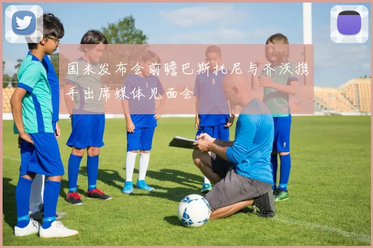 国米发布会前瞻巴斯托尼与齐沃携手出席媒体见面会