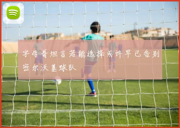 字母哥坦言若能选择或许早已告别密尔沃基球队