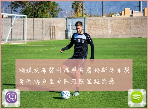 湖媒发布替补席照片詹姆斯与东契奇两端分坐全队沉默显距离感