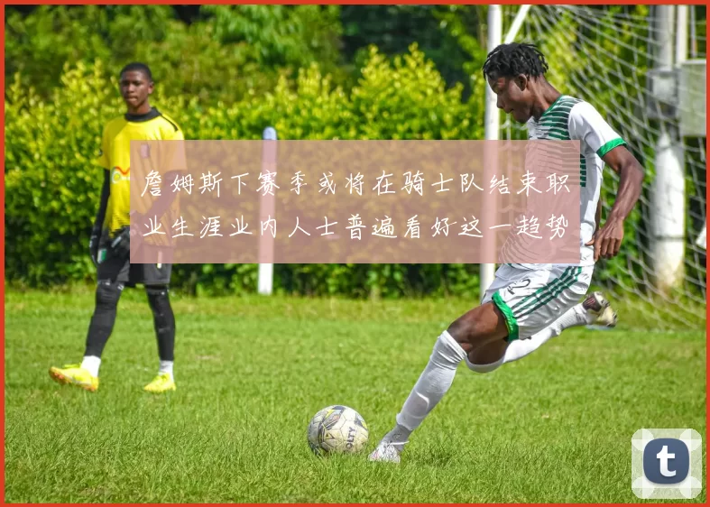 詹姆斯下赛季或将在骑士队结束职业生涯业内人士普遍看好这一趋势